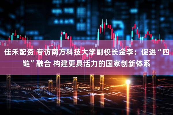 佳禾配资 专访南方科技大学副校长金李：促进“四链”融合 构建更具活力的国家创新体系