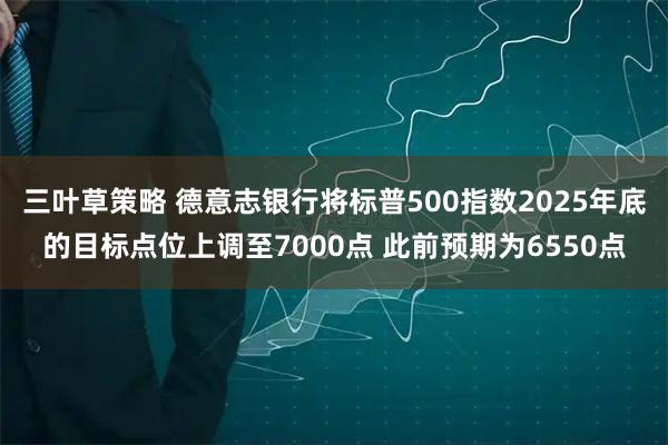 三叶草策略 德意志银行将标普500指数2025年底的目标点位上调至7000点 此前预期为6550点