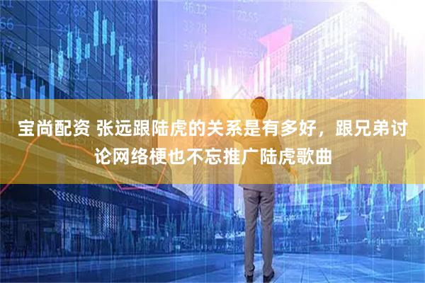 宝尚配资 张远跟陆虎的关系是有多好，跟兄弟讨论网络梗也不忘推广陆虎歌曲
