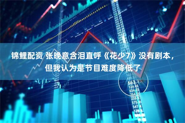 锦鲤配资 张晚意含泪直呼《花少7》没有剧本，但我认为是节目难度降低了