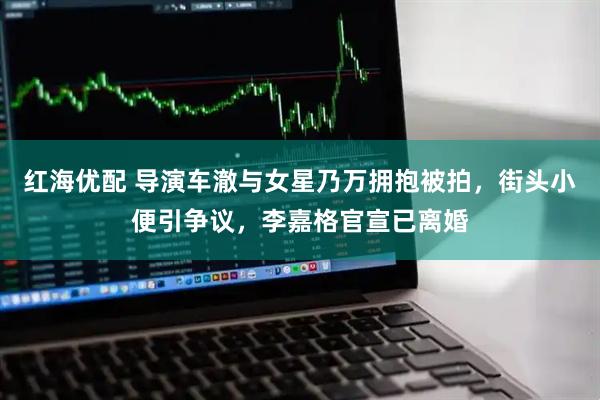 红海优配 导演车澈与女星乃万拥抱被拍，街头小便引争议，李嘉格官宣已离婚