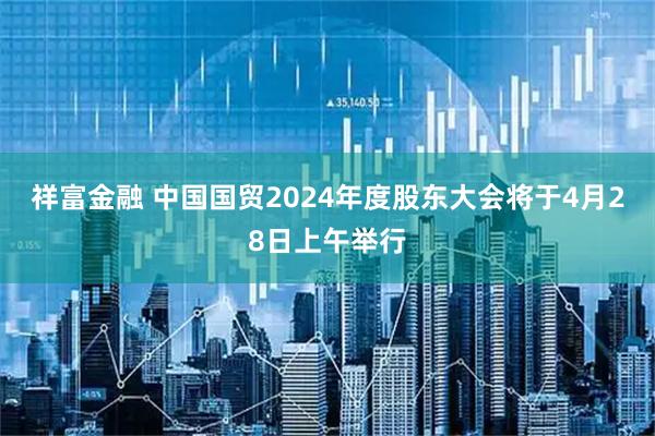 祥富金融 中国国贸2024年度股东大会将于4月28日上午举行