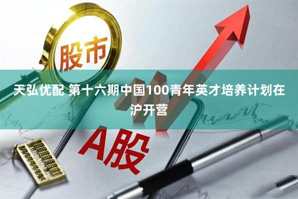 天弘优配 第十六期中国100青年英才培养计划在沪开营