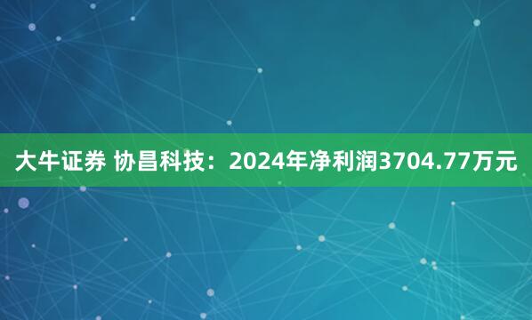 大牛证券 协昌科技：2024年净利润3704.77万元