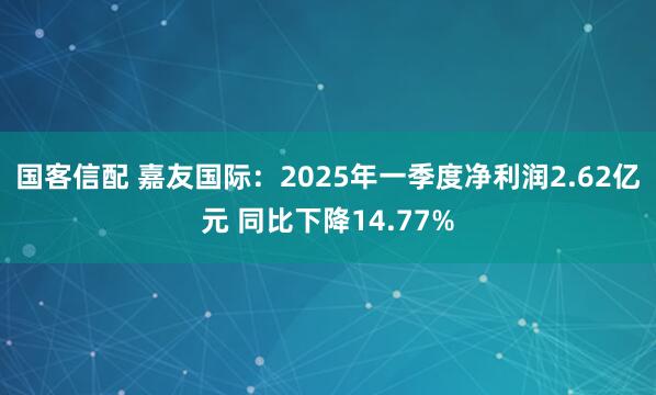 国客信配 嘉友国际：2025年一季度净利润2.62亿元 同比下降14.77%