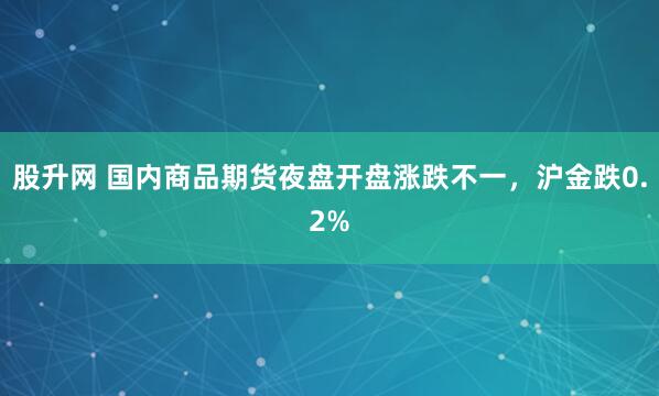 股升网 国内商品期货夜盘开盘涨跌不一，沪金跌0.2%
