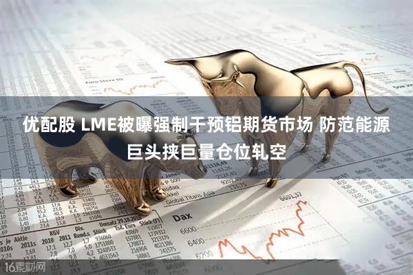 优配股 LME被曝强制干预铝期货市场 防范能源巨头挟巨量仓位轧空