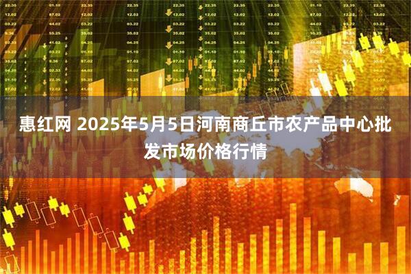 惠红网 2025年5月5日河南商丘市农产品中心批发市场价格行情