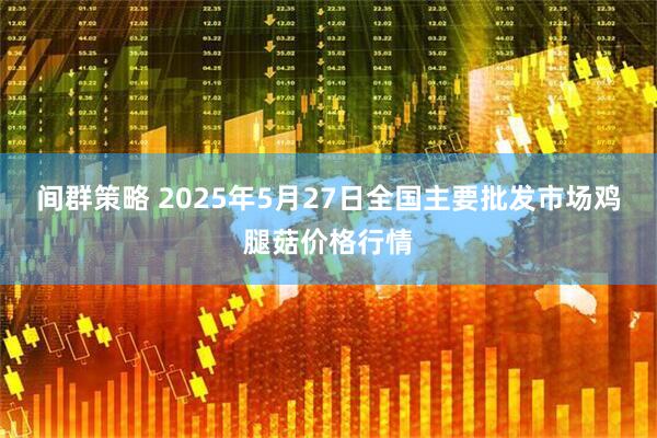 间群策略 2025年5月27日全国主要批发市场鸡腿菇价格行情