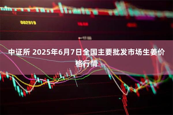 中证所 2025年6月7日全国主要批发市场生姜价格行情