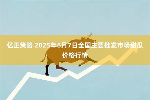 亿正策略 2025年6月7日全国主要批发市场甜瓜价格行情