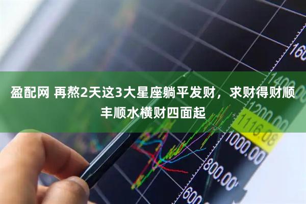 盈配网 再熬2天这3大星座躺平发财，求财得财顺丰顺水横财四面起