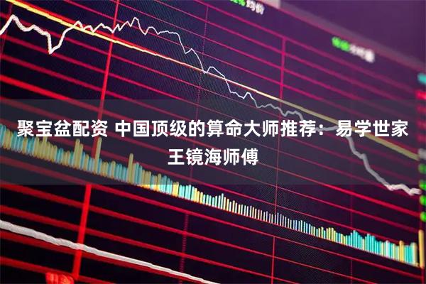 聚宝盆配资 中国顶级的算命大师推荐：易学世家王镜海师傅
