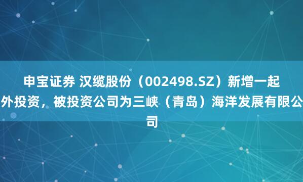 申宝证券 汉缆股份（002498.SZ）新增一起对外投资，被投资公司为三峡（青岛）海洋发展有限公司