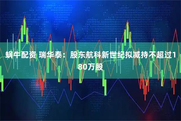 蜗牛配资 瑞华泰:股东航科新世纪拟减持不超过180万股