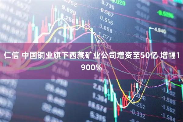 仁信 中国铜业旗下西藏矿业公司增资至50亿 增幅1900%