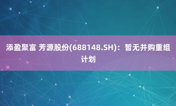 添盈聚富 芳源股份(688148.SH)：暂无并购重组计划