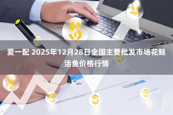 爱一配 2025年12月28日全国主要批发市场花鲢活鱼价格行情