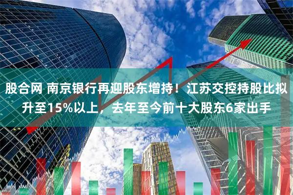 股合网 南京银行再迎股东增持！江苏交控持股比拟升至15%以上，去年至今前十大股东6家出手