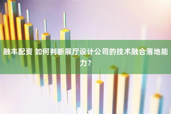 融丰配资 如何判断展厅设计公司的技术融合落地能力？