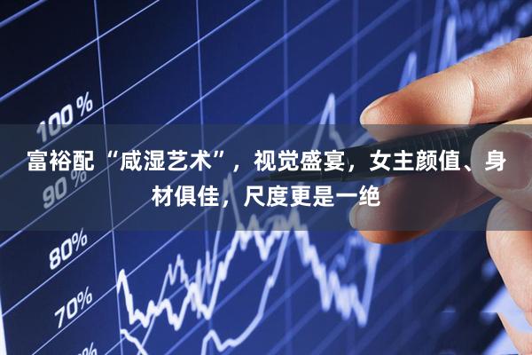 富裕配 “咸湿艺术”，视觉盛宴，女主颜值、身材俱佳，尺度更是一绝