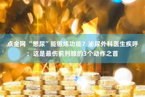 点金网 “憋尿”能锻炼功能？泌尿外科医生疾呼：这是最伤前列腺的3个动作之首