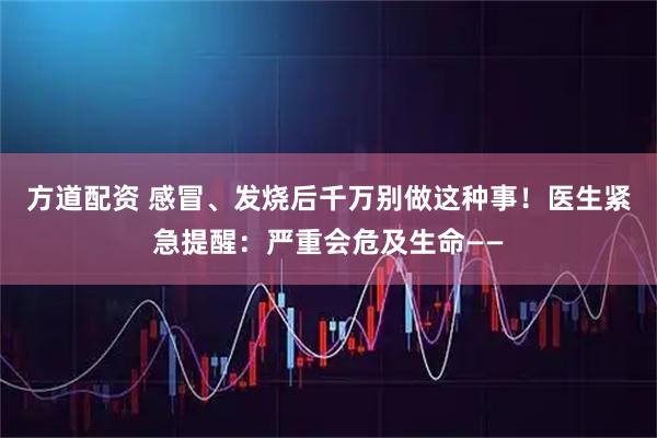 方道配资 感冒、发烧后千万别做这种事！医生紧急提醒：严重会危及生命——