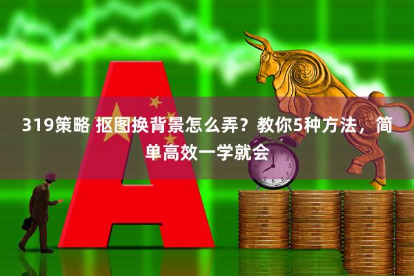 319策略 抠图换背景怎么弄？教你5种方法，简单高效一学就会