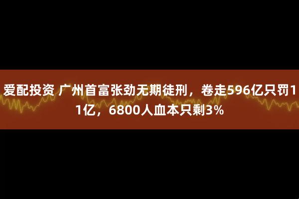 爱配投资 广州首富张劲无期徒刑,卷走596亿只罚11亿,6800人血本只剩3%