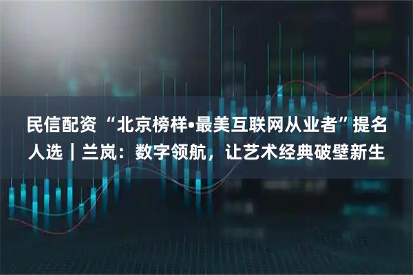 民信配资 “北京榜样•最美互联网从业者”提名人选|兰岚:数字领航,让艺术经典破壁新生