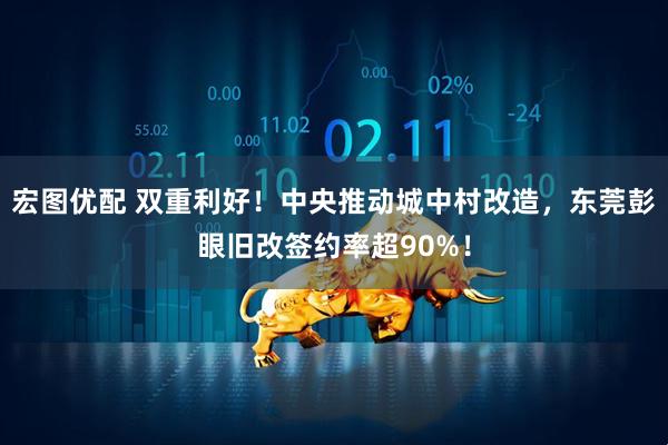 宏图优配 双重利好!中央推动城中村改造,东莞彭眼旧改签约率超90%!