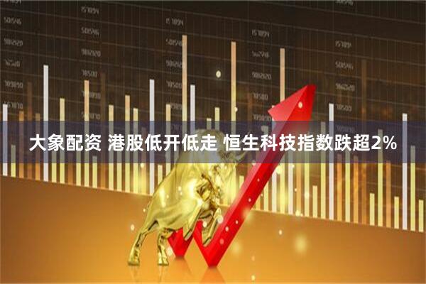 大象配资 港股低开低走 恒生科技指数跌超2%