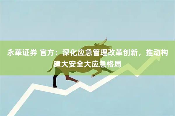 永華证券 官方：深化应急管理改革创新，推动构建大安全大应急格局